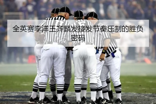 全英赛李洋王齐麟发接发节奏压制的胜负密码